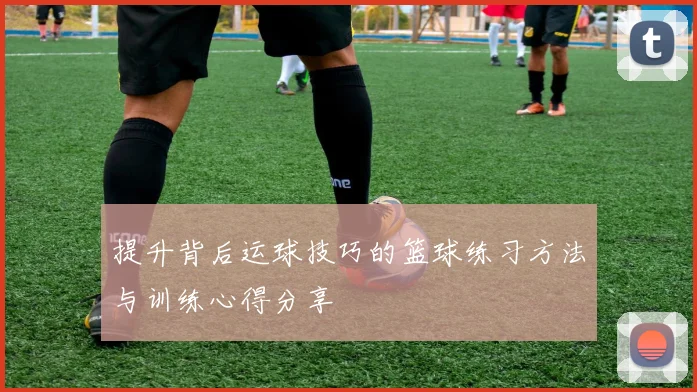 提升背后运球技巧的篮球练习方法与训练心得分享