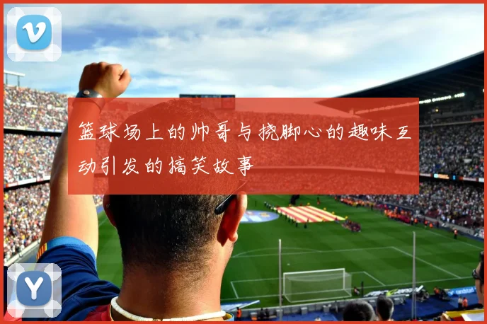 篮球场上的帅哥与挠脚心的趣味互动引发的搞笑故事