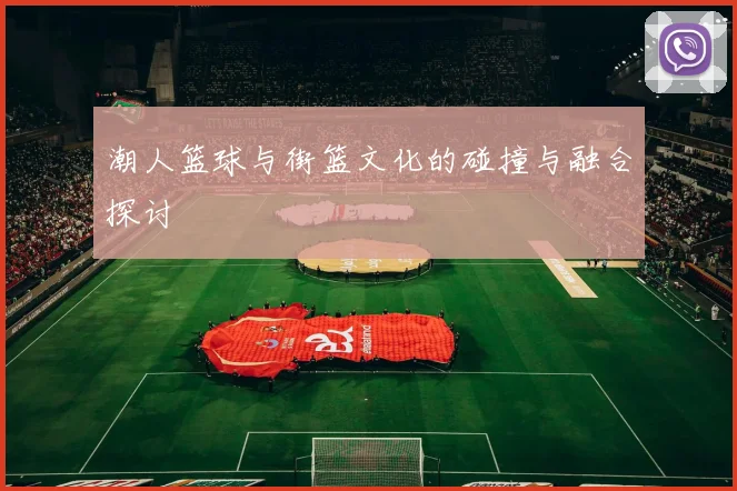 潮人篮球与街篮文化的碰撞与融合探讨
