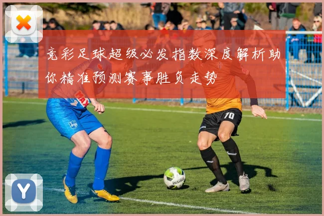 竞彩足球超级必发指数深度解析助你精准预测赛事胜负走势