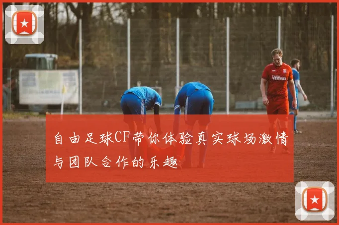 自由足球CF带你体验真实球场激情与团队合作的乐趣
